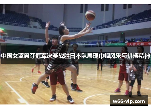 中国女篮勇夺冠军决赛战胜日本队展现巾帼风采与拼搏精神