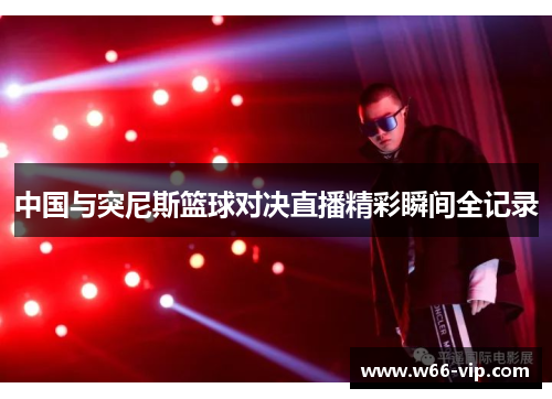中国与突尼斯篮球对决直播精彩瞬间全记录
