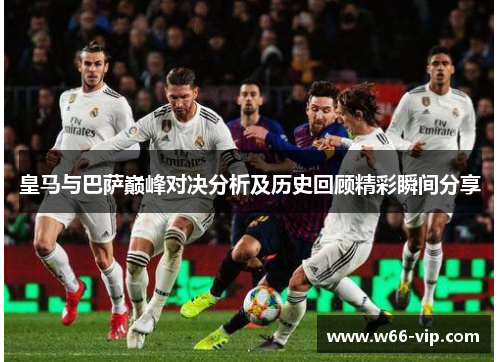 皇马与巴萨巅峰对决分析及历史回顾精彩瞬间分享